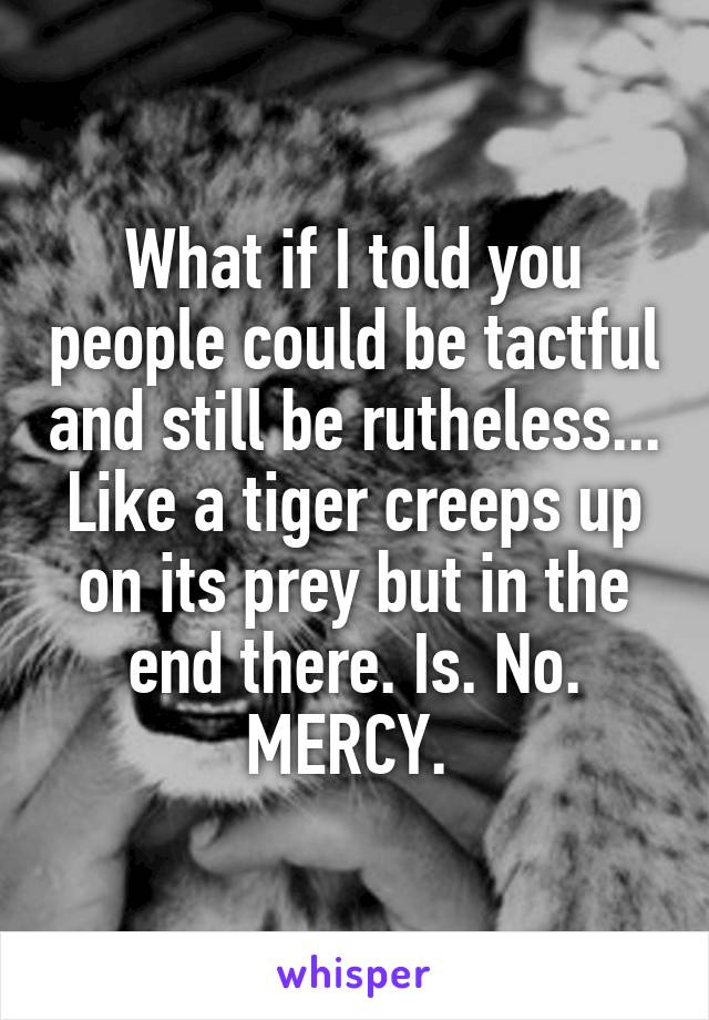 What if I told you people could be tactful and still be rutheless... Like a tiger creeps up on its prey but in the end there. Is. No. MERCY. 