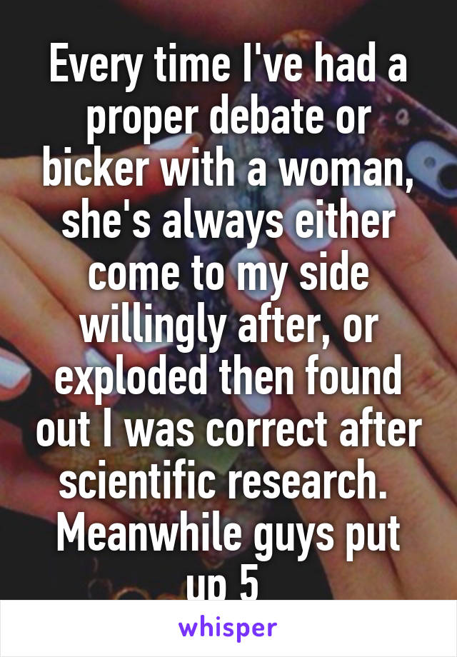 Every time I've had a proper debate or bicker with a woman, she's always either come to my side willingly after, or exploded then found out I was correct after scientific research. 
Meanwhile guys put up 5 