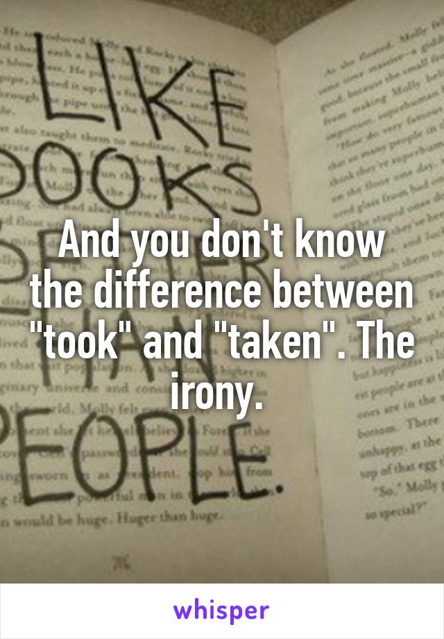 And you don't know the difference between "took" and "taken". The irony. 