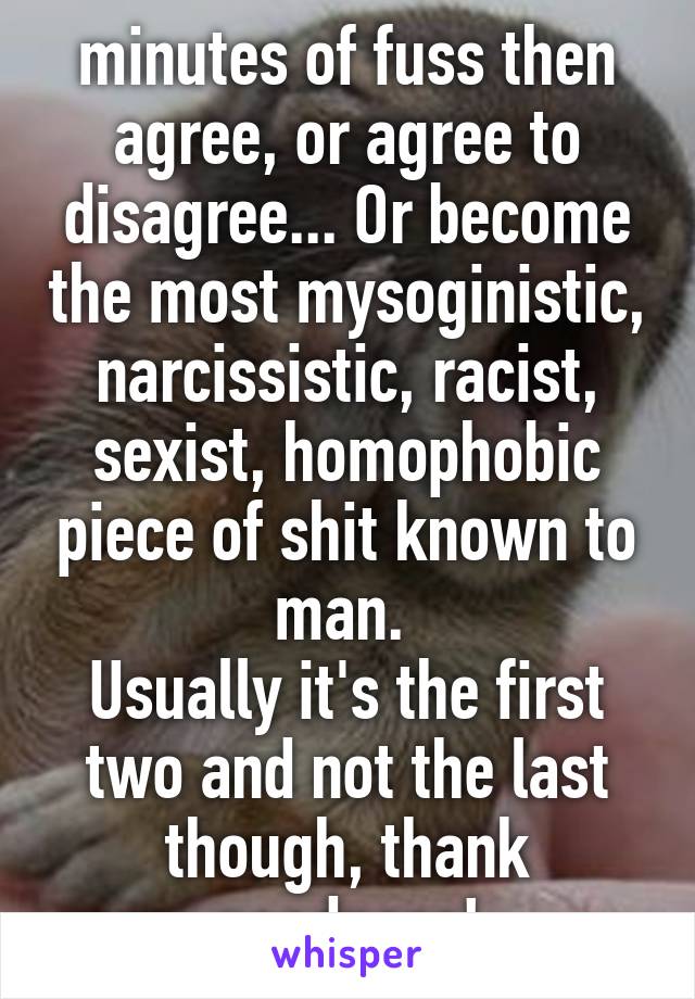 minutes of fuss then agree, or agree to disagree... Or become the most mysoginistic, narcissistic, racist, sexist, homophobic piece of shit known to man. 
Usually it's the first two and not the last though, thank goodness!