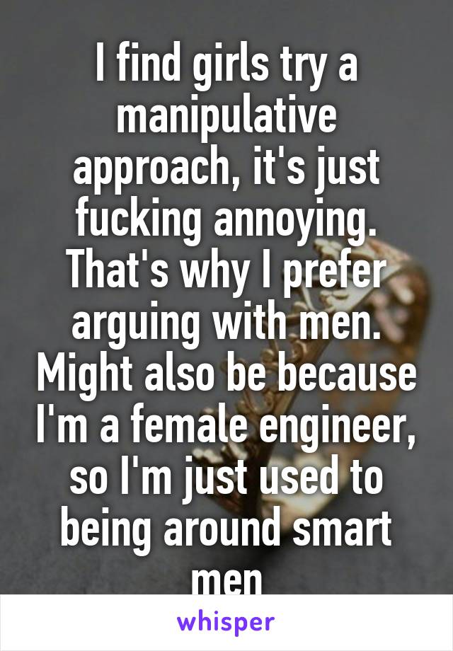 I find girls try a manipulative approach, it's just fucking annoying. That's why I prefer arguing with men. Might also be because I'm a female engineer, so I'm just used to being around smart men