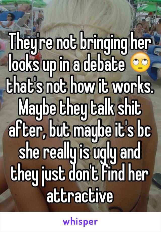 They're not bringing her looks up in a debate 🙄 that's not how it works. Maybe they talk shit after, but maybe it's bc she really is ugly and they just don't find her attractive 