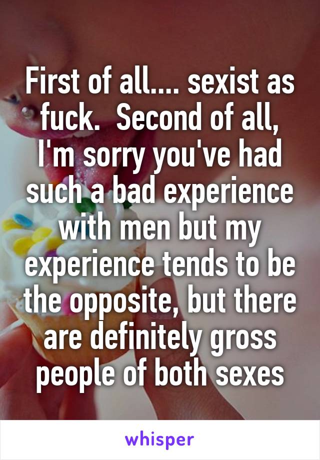 First of all.... sexist as fuck.  Second of all, I'm sorry you've had such a bad experience with men but my experience tends to be the opposite, but there are definitely gross people of both sexes