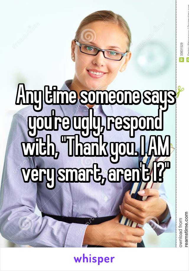 Any time someone says you're ugly, respond with, "Thank you. I AM very smart, aren't I?"