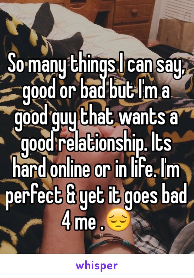 So many things I can say, good or bad but I'm a good guy that wants a good relationship. Its hard online or in life. I'm perfect & yet it goes bad 4 me .😔