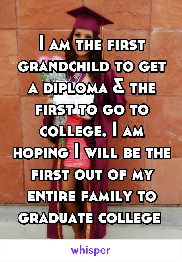 I am the first grandchild to get a diploma & the first to go to college. I am hoping I will be the first out of my entire family to graduate college 