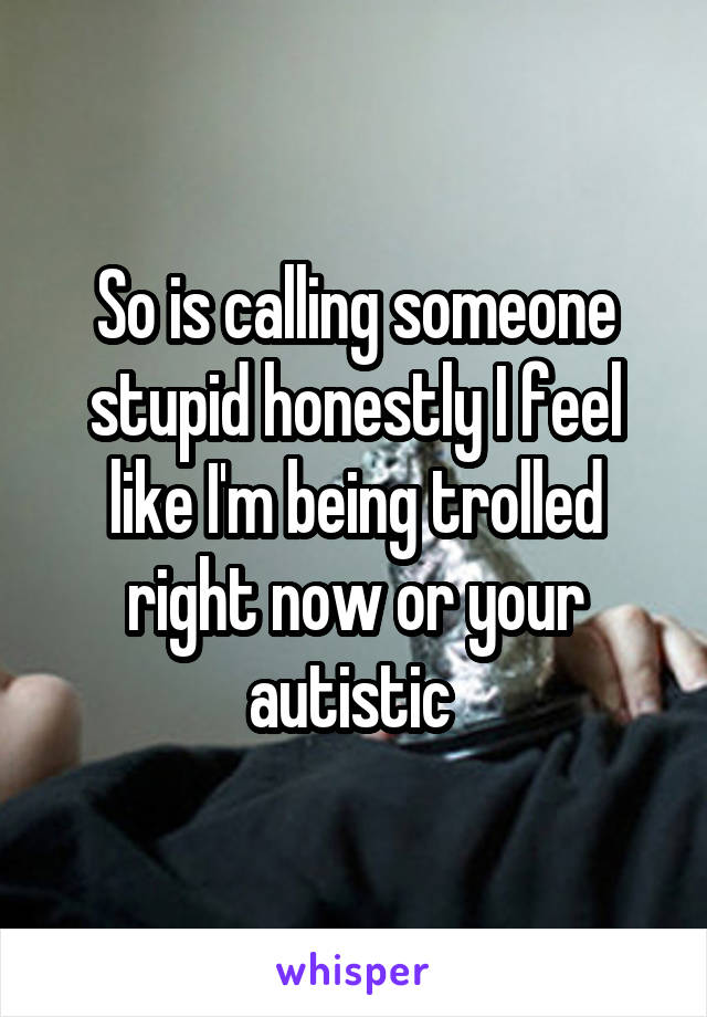 So is calling someone stupid honestly I feel like I'm being trolled right now or your autistic 