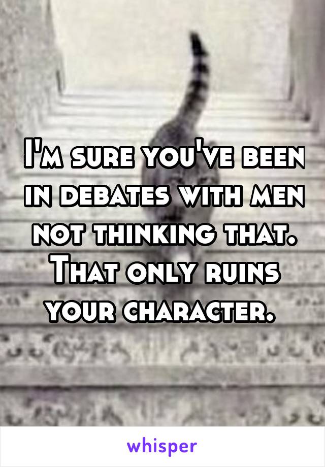 I'm sure you've been in debates with men not thinking that. That only ruins your character. 