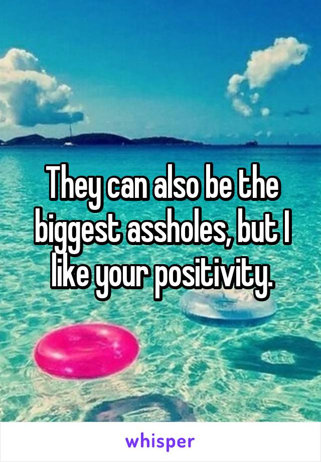They can also be the biggest assholes, but I like your positivity.