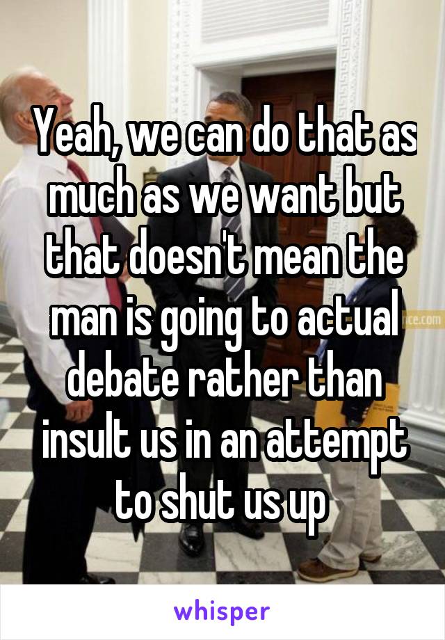 Yeah, we can do that as much as we want but that doesn't mean the man is going to actual debate rather than insult us in an attempt to shut us up 