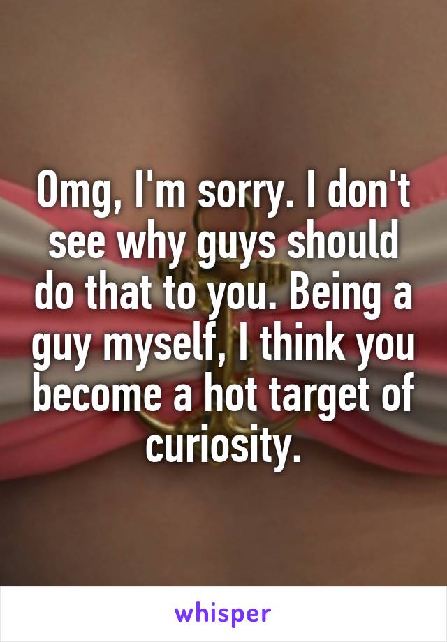 Omg, I'm sorry. I don't see why guys should do that to you. Being a guy myself, I think you become a hot target of curiosity.