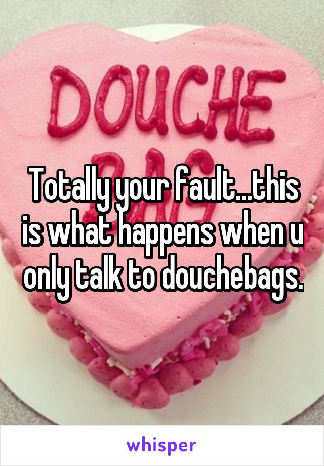 Totally your fault...this is what happens when u only talk to douchebags.