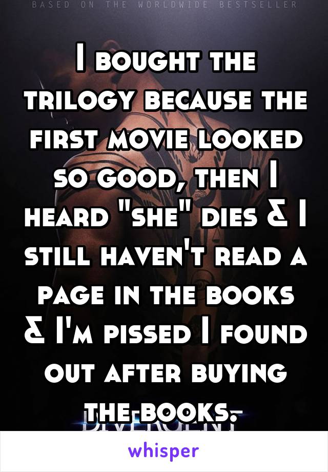 I bought the trilogy because the first movie looked so good, then I heard "she" dies & I still haven't read a page in the books & I'm pissed I found out after buying the books. 