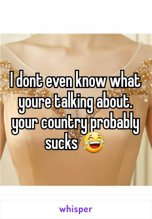 I dont even know what youre talking about. your country probably sucks 😂