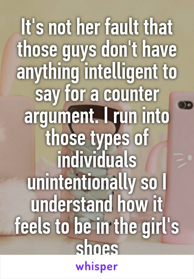 It's not her fault that those guys don't have anything intelligent to say for a counter argument. I run into those types of individuals unintentionally so I understand how it feels to be in the girl's shoes