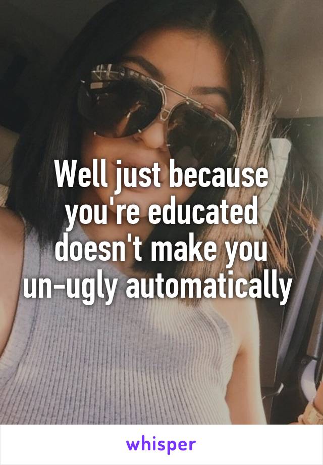 Well just because you're educated doesn't make you un-ugly automatically 