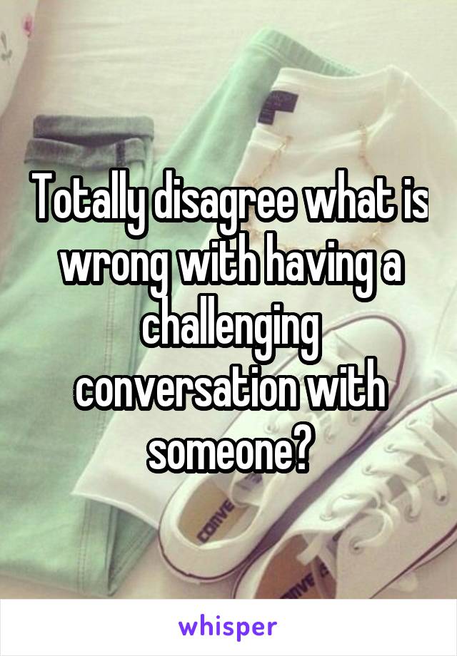 Totally disagree what is wrong with having a challenging conversation with someone?