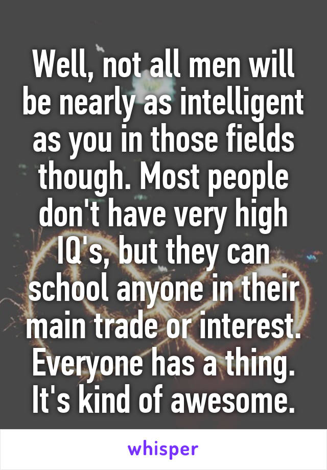 Well, not all men will be nearly as intelligent as you in those fields though. Most people don't have very high IQ's, but they can school anyone in their main trade or interest. Everyone has a thing. It's kind of awesome.