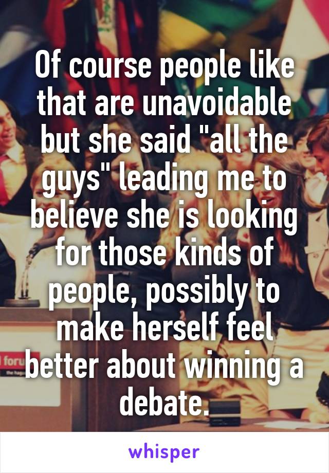 Of course people like that are unavoidable but she said "all the guys" leading me to believe she is looking for those kinds of people, possibly to make herself feel better about winning a debate.