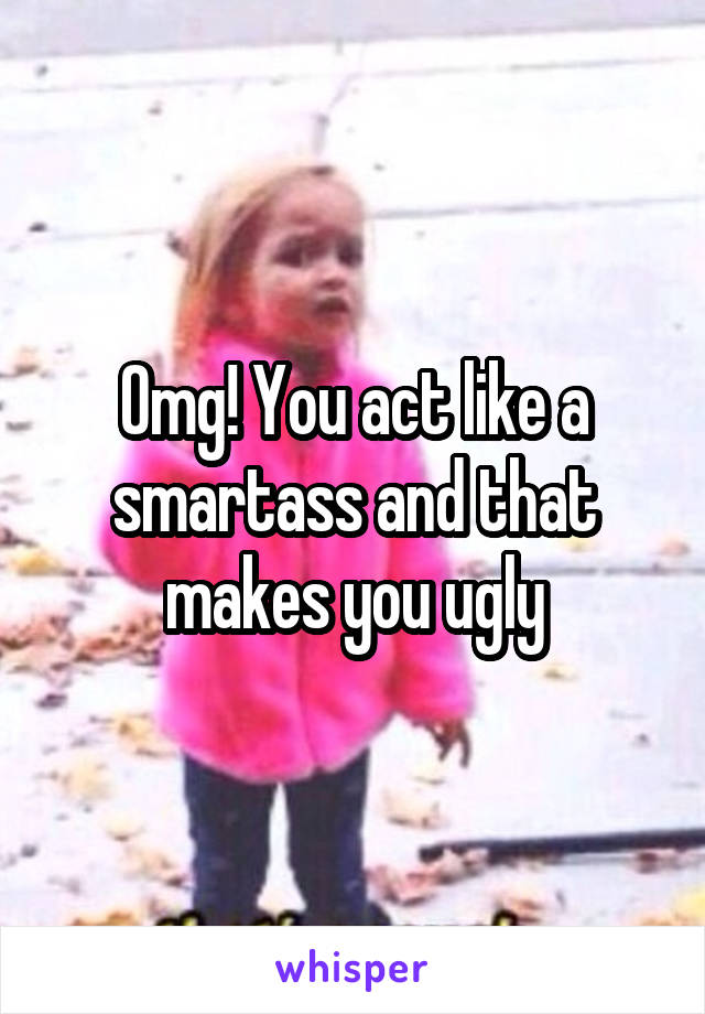 Omg! You act like a smartass and that makes you ugly