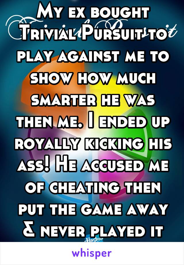 My ex bought Trivial Pursuit to play against me to show how much smarter he was then me. I ended up royally kicking his ass! He accused me of cheating then put the game away & never played it again!! 