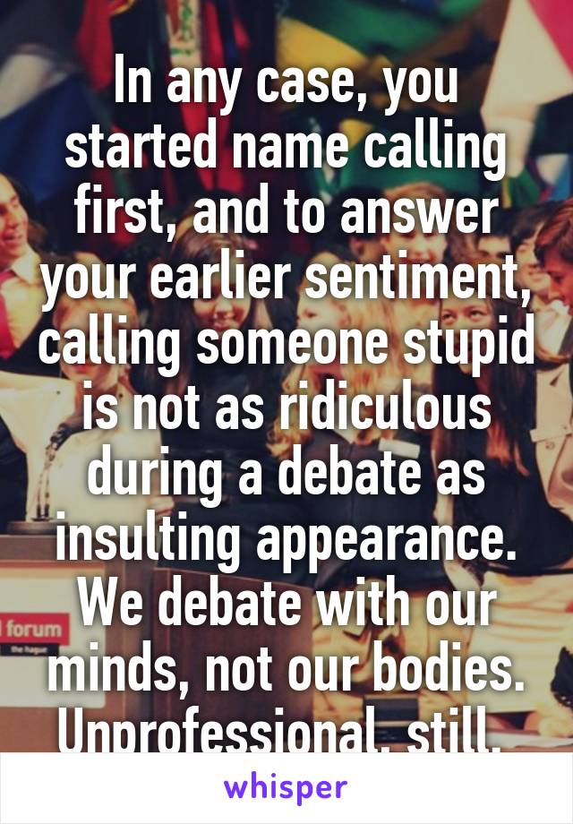 In any case, you started name calling first, and to answer your earlier sentiment, calling someone stupid is not as ridiculous during a debate as insulting appearance. We debate with our minds, not our bodies. Unprofessional, still. 