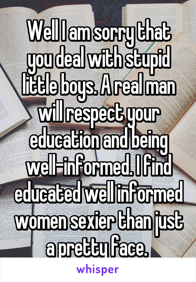 Well I am sorry that you deal with stupid little boys. A real man will respect your education and being well-informed. I find educated well informed women sexier than just a pretty face. 