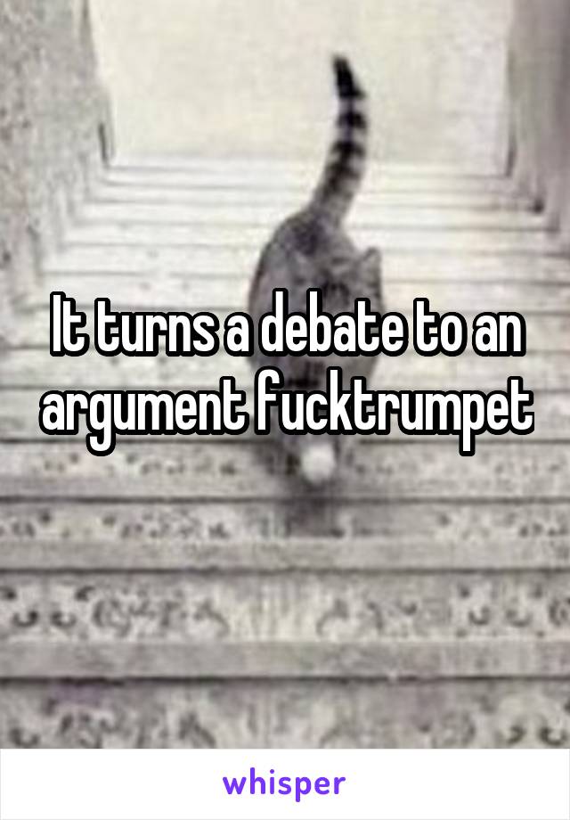 It turns a debate to an argument fucktrumpet 