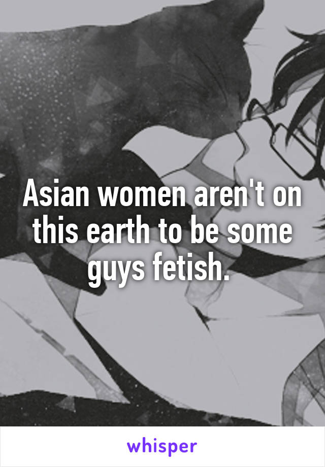 Asian women aren't on this earth to be some guys fetish. 