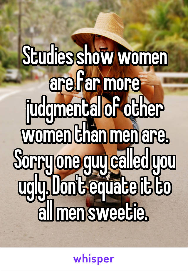 Studies show women are far more judgmental of other women than men are. Sorry one guy called you ugly. Don't equate it to all men sweetie. 