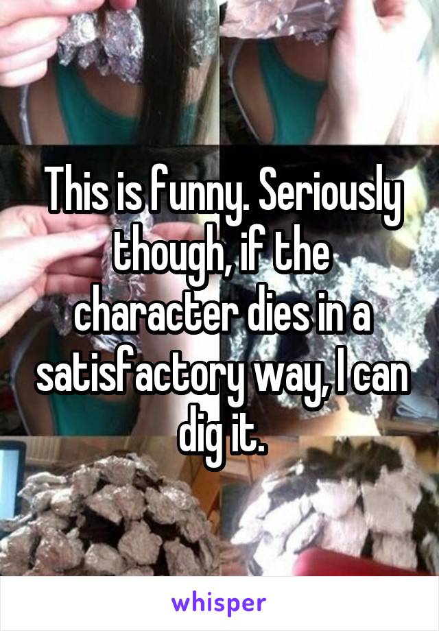 This is funny. Seriously though, if the character dies in a satisfactory way, I can dig it.