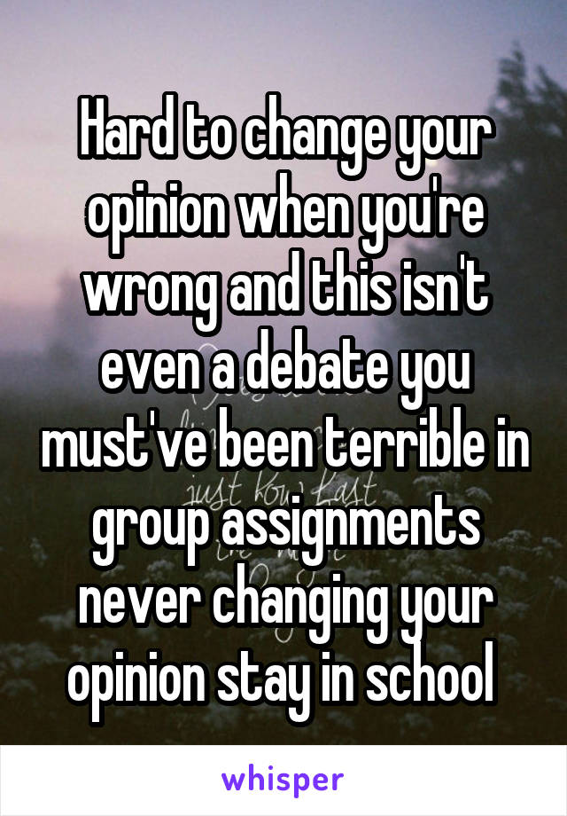 Hard to change your opinion when you're wrong and this isn't even a debate you must've been terrible in group assignments never changing your opinion stay in school 