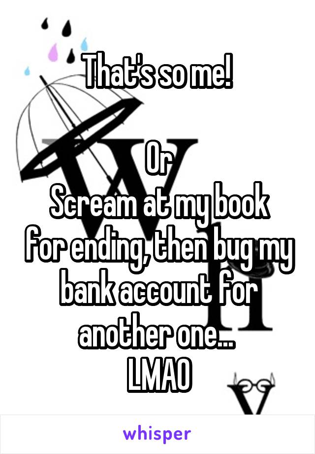 That's so me! 

Or
Scream at my book for ending, then bug my bank account for another one... 
LMAO