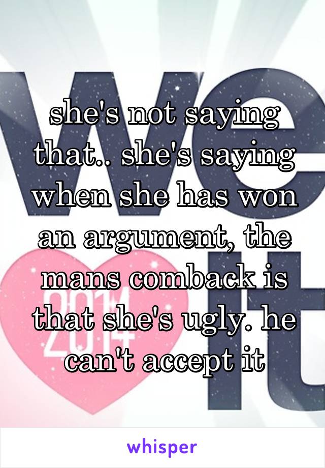 she's not saying that.. she's saying when she has won an argument, the mans comback is that she's ugly. he can't accept it