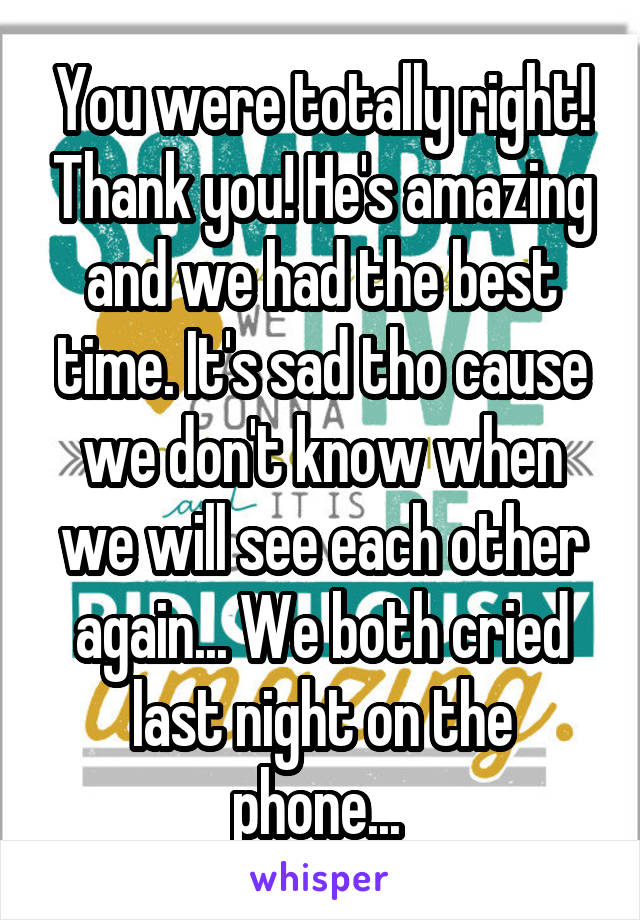 You were totally right! Thank you! He's amazing and we had the best time. It's sad tho cause we don't know when we will see each other again... We both cried last night on the phone... 