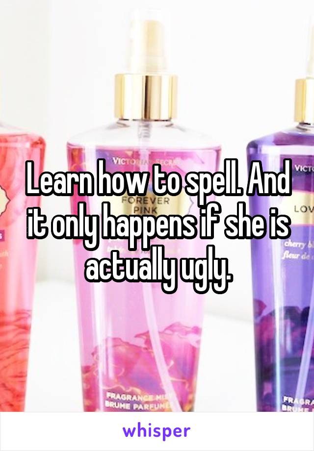 Learn how to spell. And it only happens if she is actually ugly.