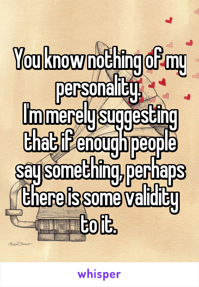 You know nothing of my personality. 
I'm merely suggesting that if enough people say something, perhaps there is some validity to it. 