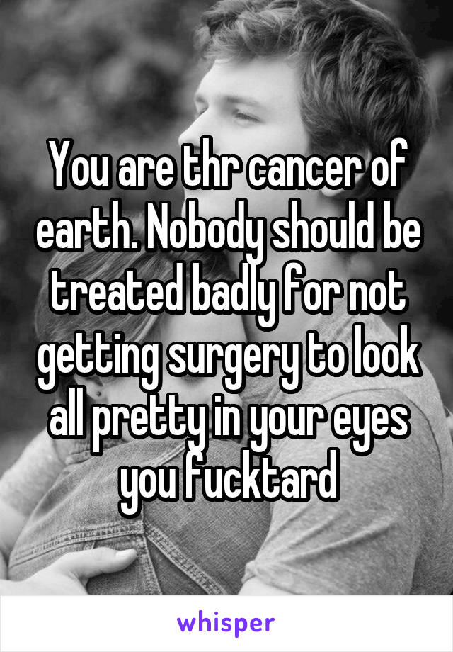 You are thr cancer of earth. Nobody should be treated badly for not getting surgery to look all pretty in your eyes you fucktard