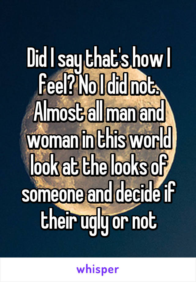 Did I say that's how I feel? No I did not. Almost all man and woman in this world look at the looks of someone and decide if their ugly or not