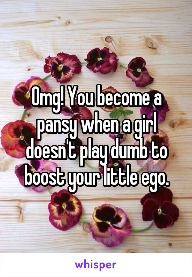 Omg! You become a pansy when a girl doesn't play dumb to boost your little ego.