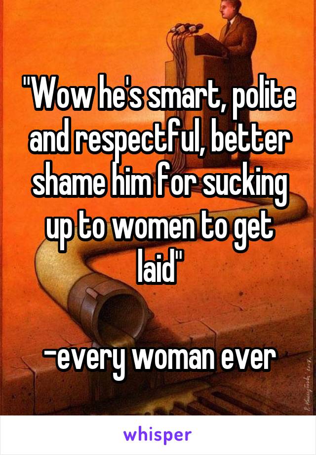 "Wow he's smart, polite and respectful, better shame him for sucking up to women to get laid"

-every woman ever