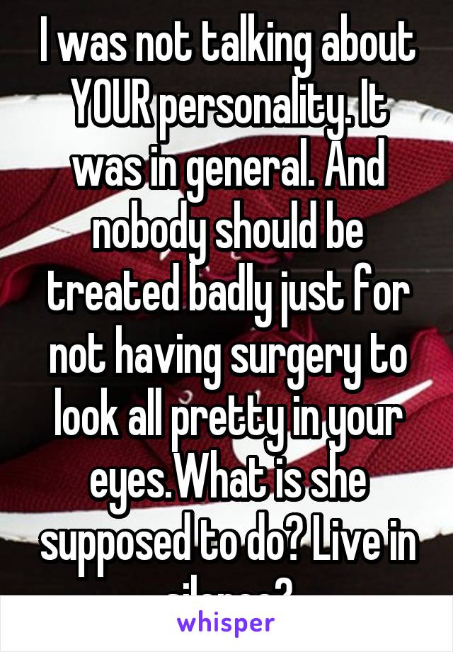 I was not talking about YOUR personality. It was in general. And nobody should be treated badly just for not having surgery to look all pretty in your eyes.What is she supposed to do? Live in silence?