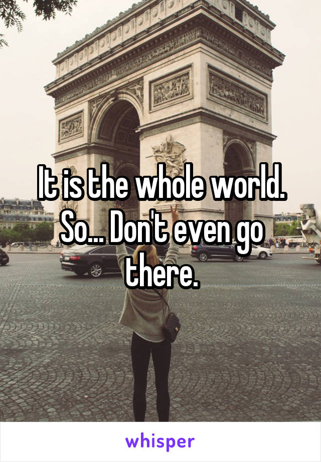 It is the whole world. So... Don't even go there.