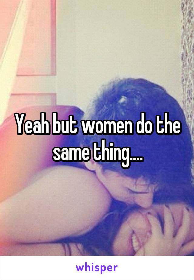 Yeah but women do the same thing....