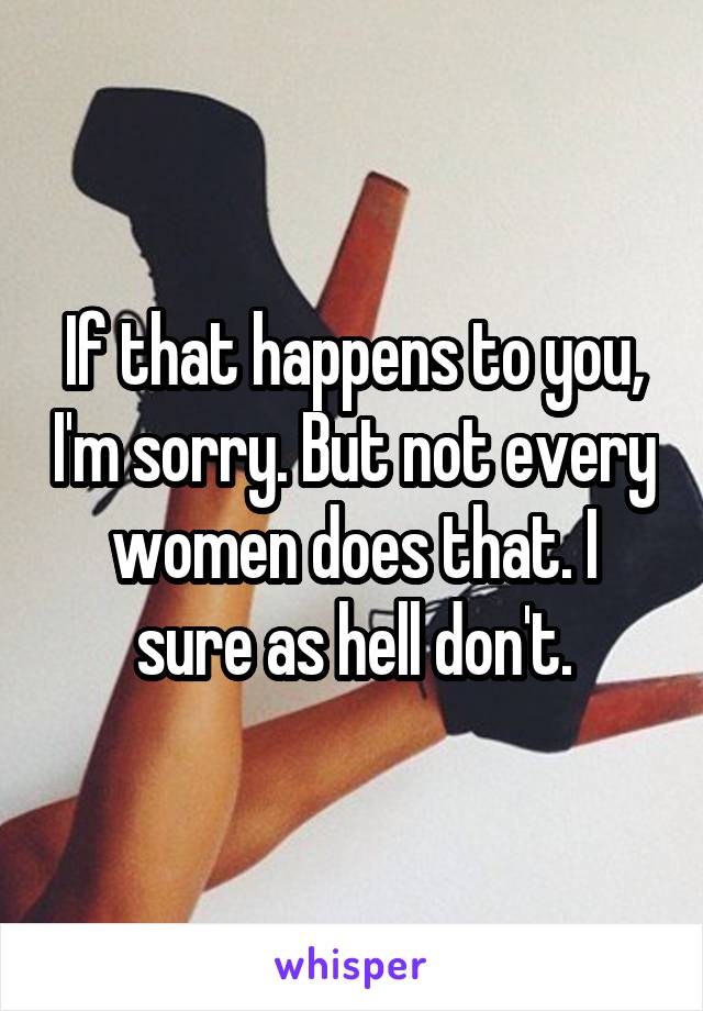 If that happens to you, I'm sorry. But not every women does that. I sure as hell don't.