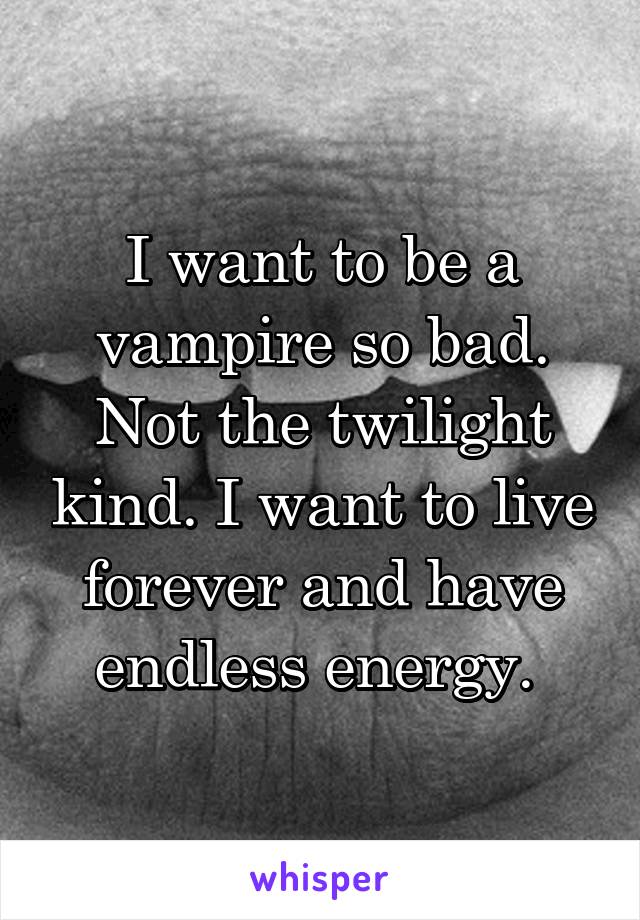 I want to be a vampire so bad. Not the twilight kind. I want to live forever and have endless energy. 
