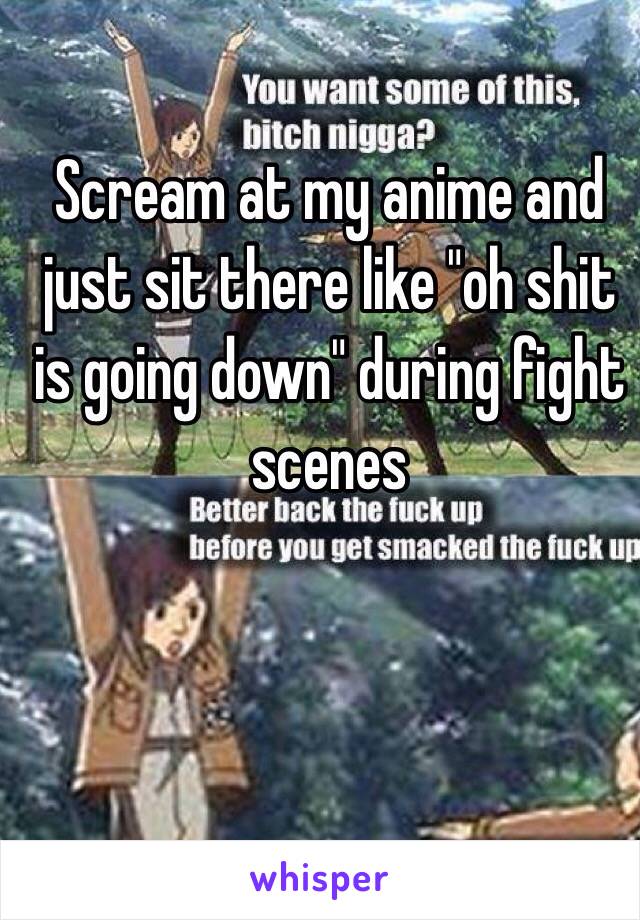 Scream at my anime and just sit there like "oh shit is going down" during fight scenes