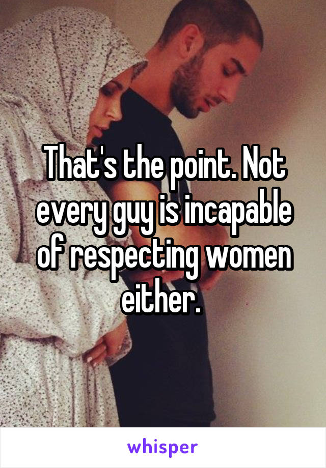 That's the point. Not every guy is incapable of respecting women either. 