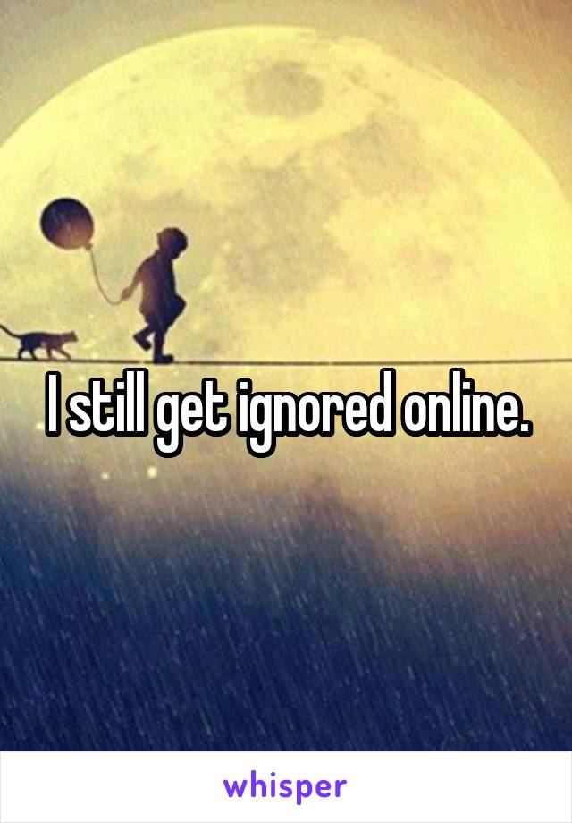 I still get ignored online.
