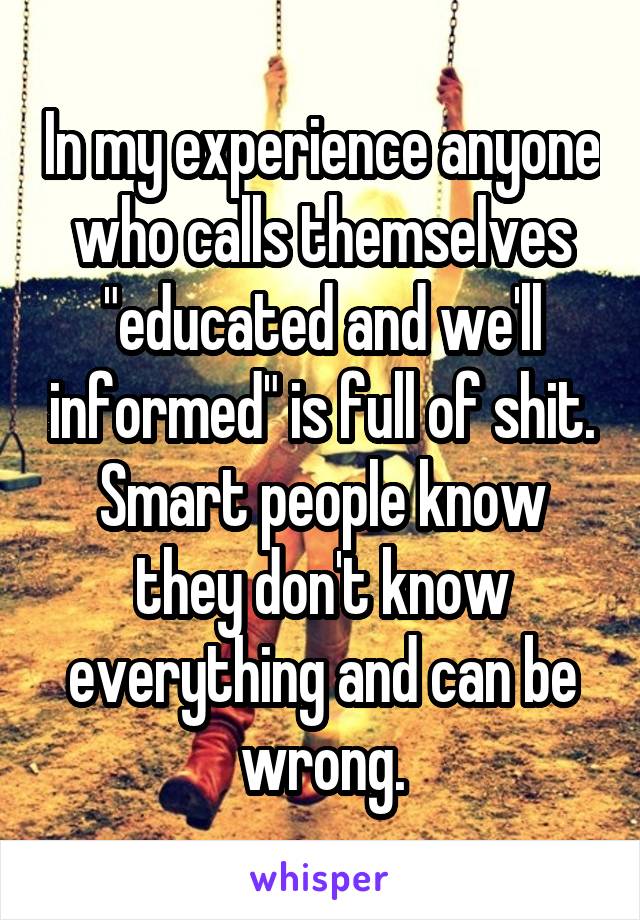 In my experience anyone who calls themselves "educated and we'll informed" is full of shit. Smart people know they don't know everything and can be wrong.